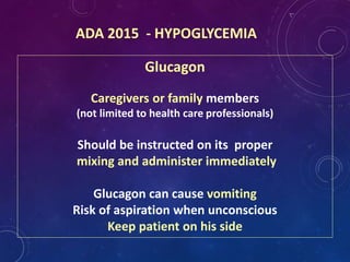 ADA 2015 - HYPOGLYCEMIA
Glucagon
Caregivers or family members
(not limited to health care professionals)
Should be instructed on its proper
mixing and administer immediately
Glucagon can cause vomiting
Risk of aspiration when unconscious
Keep patient on his side
 