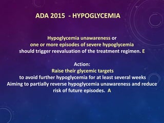 ADA 2015 - HYPOGLYCEMIA
Hypoglycemia unawareness or
one or more episodes of severe hypoglycemia
should trigger reevaluation of the treatment regimen. E
Action:
Raise their glycemic targets
to avoid further hypoglycemia for at least several weeks
Aiming to partially reverse hypoglycemia unawareness and reduce
risk of future episodes. A
 