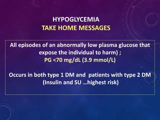 HYPOGLYCEMIA
TAKE HOME MESSAGES
All episodes of an abnormally low plasma glucose that
expose the individual to harm) ;
PG <70 mg/dL (3.9 mmol/L)
Occurs in both type 1 DM and patients with type 2 DM
(Insulin and SU …highest risk)
 