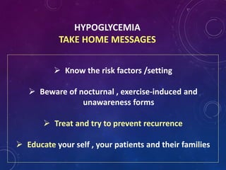 HYPOGLYCEMIA
TAKE HOME MESSAGES
 Know the risk factors /setting
 Beware of nocturnal , exercise-induced and
unawareness forms
 Treat and try to prevent recurrence
 Educate your self , your patients and their families
 