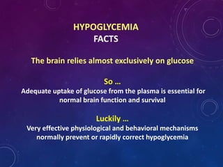 HYPOGLYCEMIA
FACTS
The brain relies almost exclusively on glucose
So …
Adequate uptake of glucose from the plasma is essential for
normal brain function and survival
Luckily …
Very effective physiological and behavioral mechanisms
normally prevent or rapidly correct hypoglycemia
 