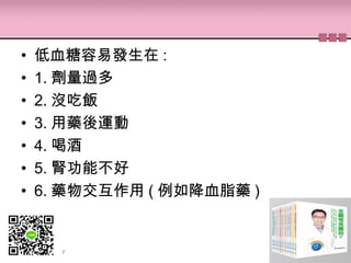• 低血糖容易發生在 :
• 1. 劑量過多
• 2. 沒吃飯
• 3. 用藥後運動
• 4. 喝酒
• 5. 腎功能不好
• 6. 藥物交互作用 ( 例如降血脂藥 )
 