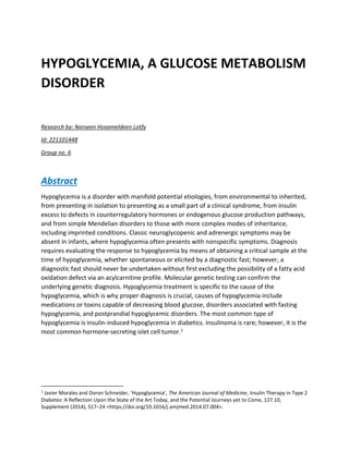 HYPOGLYCEMIA, A GLUCOSE METABOLISM
DISORDER
Research by: Norseen Hosameldeen Lotfy
Id: 221101448
Group no. 6
Abstract
Hypoglycemia is a disorder with manifold potential etiologies, from environmental to inherited,
from presenting in isolation to presenting as a small part of a clinical syndrome, from insulin
excess to defects in counterregulatory hormones or endogenous glucose production pathways,
and from simple Mendelian disorders to those with more complex modes of inheritance,
including imprinted conditions. Classic neuroglycopenic and adrenergic symptoms may be
absent in infants, where hypoglycemia often presents with nonspecific symptoms. Diagnosis
requires evaluating the response to hypoglycemia by means of obtaining a critical sample at the
time of hypoglycemia, whether spontaneous or elicited by a diagnostic fast; however, a
diagnostic fast should never be undertaken without first excluding the possibility of a fatty acid
oxidation defect via an acylcarnitine profile. Molecular genetic testing can confirm the
underlying genetic diagnosis. Hypoglycemia treatment is specific to the cause of the
hypoglycemia, which is why proper diagnosis is crucial, causes of hypoglycemia include
medications or toxins capable of decreasing blood glucose, disorders associated with fasting
hypoglycemia, and postprandial hypoglycemic disorders. The most common type of
hypoglycemia is insulin-induced hypoglycemia in diabetics. Insulinoma is rare; however, it is the
most common hormone-secreting islet cell tumor.1
1
Javier Morales and Doron Schneider, ‘Hypoglycemia’, The American Journal of Medicine, Insulin Therapy in Type 2
Diabetes: A Reflection Upon the State of the Art Today, and the Potential Journeys yet to Come, 127.10,
Supplement (2014), S17–24 <https://doi.org/10.1016/j.amjmed.2014.07.004>.
 