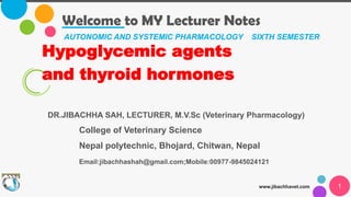 Welcome to MY Lecturer Notes
www.jibachhavet.com 1
AUTONOMIC AND SYSTEMIC PHARMACOLOGY SIXTH SEMESTER
Hypoglycemic agents
and thyroid hormones
DR.JIBACHHA SAH, LECTURER, M.V.Sc (Veterinary Pharmacology)
College of Veterinary Science
Nepal polytechnic, Bhojard, Chitwan, Nepal
Email:jibachhashah@gmail.com;Mobile:00977-9845024121
 