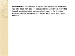 Ketoacidosis-The absence of insulin also leads to the release of
free fatty acids from adipose tissue (lipolysis), which are converted
through a process called beta oxidation, again in the liver, into
ketone bodies (acetoacetate and β-hydroxybutyrate). Ketonemia,
Ketouria
 