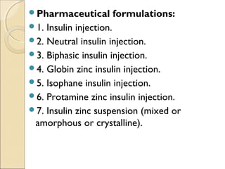 Pharmaceutical formulations:
1. Insulin injection.
2. Neutral insulin injection.
3. Biphasic insulin injection.
4. Globin zinc insulin injection.
5. Isophane insulin injection.
6. Protamine zinc insulin injection.
7. Insulin zinc suspension (mixed or
amorphous or crystalline).
 