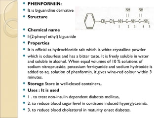  PHENFORNIIN:
 It is biguanidine derivative
 Structure
 Chemical name
 l-{2-phenyl ethyl) biguanide
 Properties
 It is official as hydrochloride salt which is white crystalline powder
 which is odourless and has a bitter taste. It is freely soluble in water
and soluble in alcohol. When equal volumes of 10 % solutions of
sodium nitroprusside, potassium ferricyanide and sodium hydroxide is
added to aq. solution of phenformin, it gives wine-red colour within 3
minutes.
 Storage Store in well-closed containers..
 Uses : It is used
 1 . to treat non-insulin dependent diabetes mellitus,
 2. to reduce blood sugar level in cortisone induced hyperglycaemia.
 3. to reduce blood cholesterol in maturity onset diabetes.
 