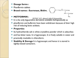  Dosage forms :
 Phenfbrmin tablets
 Brand names : Sucronase, Bislim.
 METFORMIN :
 It is the only biguanidine derivative available therapeutically as
 phenfbrmin and bufbrmin have been withdrawn because of their high
risk of inducing lactic acidosis.
 Properties
 Its hydrochloride salt is white crystalline powder which is odourless
 and has bitter taste. It is hygroscopic. It is freely soluble in water and
 practically insoluble in chloroform.
 Stability & Storage It is hygroscopic and hence it is stored in
tightly-closed containers.
C2H5
H
N C
HN
NH
C NH
NH2
IUPAC:1(2- phenyl ethyl) bigaunides
 