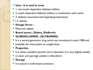  Uses : It is used to treat
 1. non-insulin dependent diabetes mellitus.
 2. insulin dependent diabetes mellitus in combination with insulin.
 3. diabetes associated with hyperlipoproteinaemia.
 I 4. obesity.
 Dosage forms :
 Metormin tablets
 Brand names : Diabex, Diafbrmin
 GLIBENCLAMIDE : (GLYBURIDE)
 It is a second generation drug which was introduced in early 1980 and
 probably the most potent on weight basis.,
 Properties
 It is white crystalline powder and is odourless. It is very slightly soluble
 in water and sparingly soluble in chloroform.
 Storage
 It is stored in well-closed containers.
 
