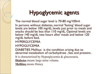 Hypoglycemic agentsHypoglycemic agents
The normal blood sugar level is 70-80 mg/100ml.
In persons without diabetes, normal 'fasting' blood sugar
levels are below 100 mg/dL; levels just prior to meals and
snacks should be less than 110 mg/dL. Optimal levels are
below 140 mg/dL two hours after meals and below 120
mg/dL before bed, 
HYPERGLYCEMIA
HYPOGLYCEMIA
DIABETIES Mellitus is the condition arising due to
abnormal metabolism of carbohydrate , fats and proteins .
It is characterized by Hyperglycemia & glucosouria.
Diabetes means large urine volume.
Mellitus means Honey
 