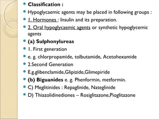  Classification :
 Hypoglycaemic agents may be placed in following groups :
 1. Hormones : Insulin and its preparation.
 2. Oral hypoglycaemic agents or synthetic hypoglycemic
agents
 (a) Sulphonylureas
 1. First generation
 e. g. chlorpropamide, tolbutamide, Acetohexamide
 2.Second Generation
 E.g.glibenclamide,Glipizide,Glimepiride
 (b) Biguanides e. g. Phenformin, metformin.
 C) Meglitinides : Repaglinide, Nateglinide
 D) Thiazolidinediones – Rosiglitazone,Pioglitazone
 