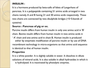 INSULIN :
It is a hormone produced by beta-cells of Islets of Langerhans of
pancreas. It is a polypeptide containing 51 amino acids arranged in two
chains namely A and B having 21 and 30 amino acids respectively. These
two chains are connected by two disulphide bridges (~S~S-bonds of
cysteine)
Source : Pancreas of pig or ox.
Porcine insulin differs from human insulin in only one amino acid in 'B'
chain. Bovine insulin differs from human insulin in two amino acids in
‘ A' chain and one amino acid in chain B. Human insulin is produced
either by enzymatic modification of porcine insulin or by use of DNA
recombinant technology in micro-organisms so that amino acid sequence
is identical to that of human insulin.
Properties
It is a white powder. It is slightly soluble in water. It dissolves in dilute
solutions of mineral acids. It is also soluble in alkali hydroxides in which it
is hydrolyzed. It is inactivated by photolytic enzymes.
 