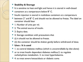  Stability & Storage
 It is sensitive to heat and light and hence it is stored in well-closed
 containers at a temperature below 8° C.
 Insulin injection is stored in multidose containers at a temperature
 between 2° and 8° C and should not be allowed to freeze. The label on
container should bear
 1. Number of units per ml.
 2. The animal source of insulin.
 3. Expiry date.
 4. Storage condition with precautions that
 (i) it should not be allowed to freeze.
 (ii) the container should be shaken gently before withdrawal of dose.
 Uses : It is used
 1. to control diabetes mellitus (which is uncontrollable by diet alone)
 or to treat Insulin dependent diabetes mellitus.2. to regulate
carbohydrate metabolism. 3. to treat hyperkalaemia.
 4. to treat severe ketoacidosis or diabetic coma
 