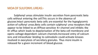 MOAOF SULFONYLUREAS:-
Sulphonyl ureas stimulate insulin secretion from pancreatic beta
cells without entering the cell.This occurs in the absence of
glucose.Intact pancreatic beta cells are essential for the hypoglycemic
action of sulfonyl ureas.Beta cells contain sulphonyl urea receptors that
appear to be linked to an ATPase-sensitive K+ channel and inhibits the
K+ efflux which leads to depolarisation of the beta cell membrane and
opens voltage-dependant calcium channels.Increased entry of calcium
ions and intracellular binding to calmodulin could activate kinases
involved in exocytosis of secretory granules. Thus more insulin is
released for a given increment of blood glucose.
 