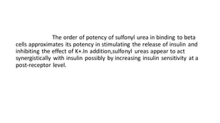 The order of potency of sulfonyl urea in binding to beta
cells approximates its potency in stimulating the release of insulin and
inhibiting the effect of K+.In addition,sulfonyl ureas appear to act
synergistically with insulin possibly by increasing insulin sensitivity at a
post-receptor level.
 