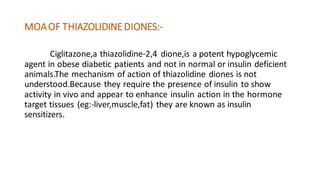 MOAOF THIAZOLIDINEDIONES:-
Ciglitazone,a thiazolidine-2,4 dione,is a potent hypoglycemic
agent in obese diabetic patients and not in normal or insulin deficient
animals.The mechanism of action of thiazolidine diones is not
understood.Because they require the presence of insulin to show
activity in vivo and appear to enhance insulin action in the hormone
target tissues (eg:-liver,muscle,fat) they are known as insulin
sensitizers.
 