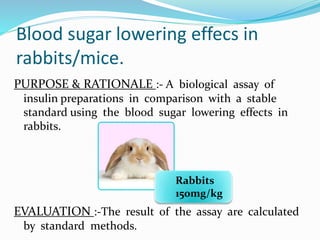 Blood sugar lowering effecs in
rabbits/mice.
PURPOSE & RATIONALE :- A biological assay of
insulin preparations in comparison with a stable
standard using the blood sugar lowering effects in
rabbits.
EVALUATION :-The result of the assay are calculated
by standard methods.
Rabbits
150mg/kg
 