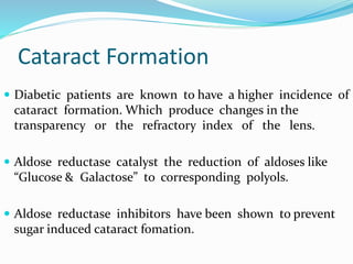 Cataract Formation
 Diabetic patients are known to have a higher incidence of
cataract formation. Which produce changes in the
transparency or the refractory index of the lens.
 Aldose reductase catalyst the reduction of aldoses like
“Glucose & Galactose” to corresponding polyols.
 Aldose reductase inhibitors have been shown to prevent
sugar induced cataract fomation.
 
