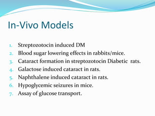 In-Vivo Models
1. Streptozotocin induced DM
2. Blood sugar lowering effects in rabbits/mice.
3. Cataract formation in streptozotocin Diabetic rats.
4. Galactose induced cataract in rats.
5. Naphthalene induced cataract in rats.
6. Hypoglycemic seizures in mice.
7. Assay of glucose transport.
 