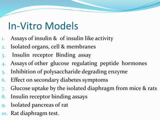 In-Vitro Models
1. Assays of insulin & of insulin like activity
2. Isolated organs, cell & membranes
3. Insulin receptor Binding assay
4. Assays of other glucose regulating peptide hormones
5. Inhibition of polysaccharide degrading enzyme
6. Effect on secondary diabetes symptoms
7. Glucose uptake by the isolated diaphragm from mice & rats
8. Insulin receptor binding assays
9. Isolated pancreas of rat
10. Rat diaphragm test.
 