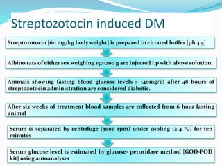 Streptozotocin induced DM
Streptozotocin [60 mg/kg body weight] is prepared in citrated buffer [ph 4.5]
Albino rats of either sex weighing 150-200 g are injected i.p with above solution.
Animals showing fasting blood glucose levels > 140mg/dl after 48 hours of
streptozotocin administration are considered diabetic.
After six weeks of treatment blood samples are collected from 6 hour fasting
animal
Serum is separated by centrifuge (3000 rpm) under cooling (2-4 °C) for ten
minutes
Serum glucose level is estimated by glucose- peroxidase method [GOD-POD
kit] using autoanalyser
 