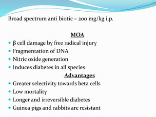 Broad spectrum anti biotic – 200 mg/kg i.p.
MOA
 β cell damage by free radical injury
 Fragmentation of DNA
 Nitric oxide generation
 Induces diabetes in all species
Advantages
 Greater selectivity towards beta cells
 Low mortality
 Longer and irreversible diabetes
 Guinea pigs and rabbits are resistant
 