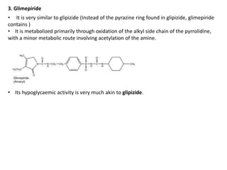3. Glimepiride
• It is very similar to glipizide (Instead of the pyrazine ring found in glipizide, glimepiride
contains )
• It is metabolized primarily through oxidation of the alkyl side chain of the pyrrolidine,
with a minor metabolic route involving acetylation of the amine.
• Its hypoglycaemic activity is very much akin to glipizide.
 