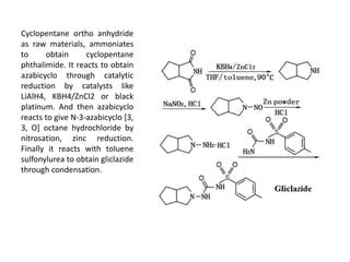 Cyclopentane ortho anhydride
as raw materials, ammoniates
to obtain cyclopentane
phthalimide. It reacts to obtain
azabicyclo through catalytic
reduction by catalysts like
LiAlH4, KBH4/ZnCl2 or black
platinum. And then azabicyclo
reacts to give N-3-azabicyclo [3,
3, O] octane hydrochloride by
nitrosation, zinc reduction.
Finally it reacts with toluene
sulfonylurea to obtain gliclazide
through condensation.
 