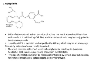 1. Repaglinide.
• With a fast onset and a short duration of action, the medication should be taken
with meals. It is oxidized by CYP 3A4, and the carboxylic acid may be conjugated to
inactive compounds
• Less than 0.2% is excreted unchanged by the kidney, which may be an advantage
for elderly patients who are renally impaired.
• The most common side effect involves hypoglycemia, resulting in shakiness,
headache, cold sweats, anxiety, and changes in mental state.
• This specific metabolism may be reasonably inhibited by certain drug substances’,
for instance miconazole, ketoconazole, and erythromycin.
 