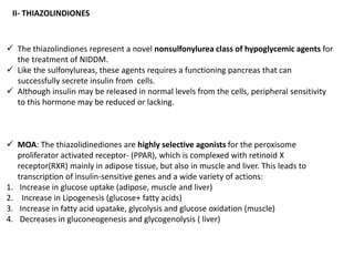 II- THIAZOLINDIONES
 The thiazolindiones represent a novel nonsulfonylurea class of hypoglycemic agents for
the treatment of NIDDM.
 Like the sulfonylureas, these agents requires a functioning pancreas that can
successfully secrete insulin from cells.
 Although insulin may be released in normal levels from the cells, peripheral sensitivity
to this hormone may be reduced or lacking.
 MOA: The thiazolidinediones are highly selective agonists for the peroxisome
proliferator activated receptor- (PPAR), which is complexed with retinoid X
receptor(RXR) mainly in adipose tissue, but also in muscle and liver. This leads to
transcription of insulin-sensitive genes and a wide variety of actions:
1. Increase in glucose uptake (adipose, muscle and liver)
2. Increase in Lipogenesis (glucose+ fatty acids)
3. Increase in fatty acid upatake, glycolysis and glucose oxidation (muscle)
4. Decreases in gluconeogenesis and glycogenolysis ( liver)
 