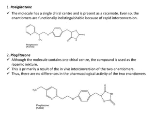1. Rosiglitazone
 The molecule has a single chiral centre and is present as a racemate. Even so, the
enantiomers are functionally indistinguishable because of rapid interconversion.
2. Pioglitazone
 Although the molecule contains one chiral centre, the compound is used as the
racemic mixture.
 This is primarily a result of the in vivo interconversion of the two enantiomers.
 Thus, there are no differences in the pharmacological activity of the two enantiomers
 