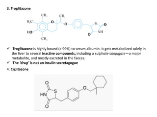 3. Troglitazone
 Troglitazone is highly bound (> 99%) to serum albumin. It gets metabolized solely in
the liver to several inactive compounds, including a sulphate-conjugate—a major
metabolite, and mostly excreted in the faeces.
 The ‘drug’ is not an insulin secretagogue
4. Ciglitazone
 