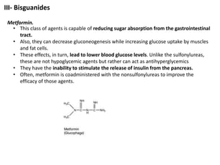 III- Bisguanides
Metformin.
• This class of agents is capable of reducing sugar absorption from the gastrointestinal
tract.
• Also, they can decrease gluconeogenesis while increasing glucose uptake by muscles
and fat cells.
• These effects, in turn, lead to lower blood glucose levels. Unlike the sulfonylureas,
these are not hypoglycemic agents but rather can act as antihyperglycemics
• They have the inability to stimulate the release of insulin from the pancreas.
• Often, metformin is coadministered with the nonsulfonylureas to improve the
efficacy of those agents.
 