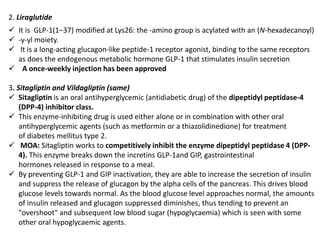 2. Liraglutide
 It is GLP-1(1–37) modified at Lys26: the -amino group is acylated with an (N-hexadecanoyl)
 -γ-yl moiety.
 It is a long-acting glucagon-like peptide-1 receptor agonist, binding to the same receptors
as does the endogenous metabolic hormone GLP-1 that stimulates insulin secretion
 A once-weekly injection has been approved
3. Sitagliptin and Vildagliptin (same)
 Sitagliptin is an oral antihyperglycemic (antidiabetic drug) of the dipeptidyl peptidase-4
(DPP-4) inhibitor class.
 This enzyme-inhibiting drug is used either alone or in combination with other oral
antihyperglycemic agents (such as metformin or a thiazolidinedione) for treatment
of diabetes mellitus type 2.
 MOA: Sitagliptin works to competitively inhibit the enzyme dipeptidyl peptidase 4 (DPP-
4). This enzyme breaks down the incretins GLP-1and GIP, gastrointestinal
hormones released in response to a meal.
 By preventing GLP-1 and GIP inactivation, they are able to increase the secretion of insulin
and suppress the release of glucagon by the alpha cells of the pancreas. This drives blood
glucose levels towards normal. As the blood glucose level approaches normal, the amounts
of insulin released and glucagon suppressed diminishes, thus tending to prevent an
"overshoot" and subsequent low blood sugar (hypoglycaemia) which is seen with some
other oral hypoglycaemic agents.
 