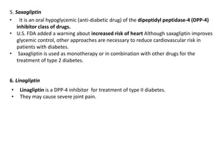 5. Saxagliptin
• It is an oral hypoglycemic (anti-diabetic drug) of the dipeptidyl peptidase-4 (DPP-4)
inhibitor class of drugs.
• U.S. FDA added a warning about increased risk of heart Although saxagliptin improves
glycemic control, other approaches are necessary to reduce cardiovascular risk in
patients with diabetes.
• Saxagliptin is used as monotherapy or in combination with other drugs for the
treatment of type 2 diabetes.
6. Linagliptin
• Linagliptin is a DPP-4 inhibitor for treatment of type II diabetes.
• They may cause severe joint pain.
 