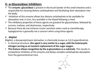 V- α-Glucosidase Inhibitors
 The enzyme -glucosidase is present in the brush border of the small intestine and is
responsible for cleaving dietary carbohydrates and facilitating their absorption into
the body.
 Inhibition of this enzyme allows less dietary carbohydrate to be available for
absorption and, in turn, less available in the blood following a meal.
 The inhibitory properties of these agents are greatest for glycoamylase, followed by
sucrose, maltase, and dextranase, respectively.
 Because these do not enhance insulin secretion when used as monotherapy,
hypoglycemia is generally not a concern when using these agents.
1. Miglitol
Miglitol, a desoxynojirimycin derivative, is chemically known as 3,4,5-piperidinetriol.
• In chemical structure, this agent is very similar to a sugar, with the heterocyclic
nitrogen serving as an isosteric replacement of the sugar oxygen.
• This feature allows recognition by the α-glucosidase as a substrate. This results in
competitive inhibition of the enzyme and delays complex carbohydrate absorption
from the gastrointestinal tract.
 