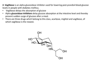 2. Voglibose is an alpha-glucosidase inhibitor used for lowering post-prandial blood glucose
levels in people with diabetes mellitus.
• Voglibose delays the absorption of glucose
• Alpha glucosidase inhibitors delay glucose absorption at the intestine level and thereby
prevent sudden surge of glucose after a meal.
• There are three drugs which belong to this class, acarbose, miglitol and voglibose, of
which voglibose is the newest.
 