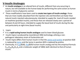 V-Insulin Analouges
 An insulin analogue is an altered form of insulin, different from any occurring in
nature, but still available to the human body for performing the same action as human
insulin in terms of glycemic control.
 These modifications have been used to create two types of insulin analogs: those
that are more readily absorbed from the injection site and therefore act faster than
natural insulin injected subcutaneously, intended to supply the level of insulin needed
at mealtime (prandial insulin); and those that are released slowly over a period of
between 8 and 24 hours, intended to supply the basal level of insulin during the day
and particularly at night-time (basal insulin).
1. Lispro
 It is a rapid-acting human insulin analogue used to lower blood glucose.
 Insulin lispro is produced by recombinant DNA technology utilizing a non-
pathogenic laboratory strain of Escherichia coli.
 Insulin lispro differs from human insulin in that the amino acid proline at position B28
is replaced by lysine and the lysine in position B29 is replaced by proline.
 Chemically, it is Lys(B28), Pro(B29) human insulin analog and has the empirical formula
C257H383N65O77S6 and a molecular weight of 5808, both identical to that of human
insulin.
 