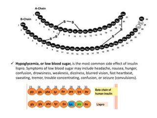  Hypoglycemia, or low blood sugar, is the most common side effect of insulin
lispro. Symptoms of low blood sugar may include headache, nausea, hunger,
confusion, drowsiness, weakness, dizziness, blurred vision, fast heartbeat,
sweating, tremor, trouble concentrating, confusion, or seizure (convulsions).
 
