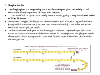 2. Glargine insulin
• Insulin glargine, is a long-acting basal insulin analogue, given once daily to help
control the blood sugar level of those with diabetes.
• It consists of microcrystals that slowly release insulin, giving a long duration of action
of 18 to 26 hours
• Sometimes, in type 2 diabetes and in combination with a short acting sulfonylurea
(drugs which stimulate the pancreas to make more insulin), it can offer moderate
control of serum glucose levels.
• In the absence of endogenous insulin—type 1 diabetes, depleted type 2 (in some
cases) or latent autoimmune diabetes of adults in late stage—insulin glargine needs
the support of fast acting insulin taken with food to reduce the effect of prandially
derived glucose.
 