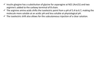  Insulin glargine has a substitution of glycine for asparagine at N21 (Asn21) and two
arginine's added to the carboxy terminal of B chain.
 The arginine amino acids shifts the isoelectric point from a pH of 5.4 to 6.7, making the
molecule more soluble at an acidic pH and less soluble at physiological pH.
 The isoelectric shift also allows for the subcutaneous injection of a clear solution.
 