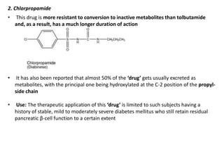 2. Chlorpropamide
• This drug is more resistant to conversion to inactive metabolites than tolbutamide
and, as a result, has a much longer duration of action
• It has also been reported that almost 50% of the ‘drug’ gets usually excreted as
metabolites, with the principal one being hydroxylated at the C-2 position of the propyl-
side chain
• Use: The therapeutic application of this ‘drug’ is limited to such subjects having a
history of stable, mild to moderately severe diabetes mellitus who still retain residual
pancreatic β-cell function to a certain extent
 