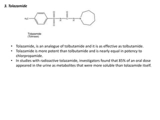 3. Tolazamide
• Tolazamide, is an analogue of tolbutamide and it is as effective as tolbutamide.
• Tolazamide is more potent than tolbutamide and is nearly equal in potency to
chlorpropamide.
• In studies with radioactive tolazamide, investigators found that 85% of an oral dose
appeared in the urine as metabolites that were more soluble than tolazamide itself.
 
