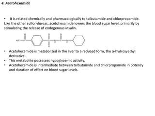 4. Acetohexamide
• It is related chemically and pharmacologically to tolbutamide and chlorpropamide.
Like the other sulfonylureas, acetohexamide lowers the blood sugar level, primarily by
stimulating the release of endogenous insulin.
• Acetohexamide is metabolized in the liver to a reduced form, the α-hydroxyethyl
derivative.
• This metabolite possesses hypoglycemic activity.
• Acetohexamide is intermediate between tolbutamide and chlorpropamide in potency
and duration of effect on blood sugar levels.
 