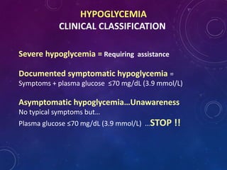 HYPOGLYCEMIA
CLINICAL CLASSIFICATION
Severe hypoglycemia = Requiring assistance
Documented symptomatic hypoglycemia =
Symptoms + plasma glucose ≤70 mg/dL (3.9 mmol/L)
Asymptomatic hypoglycemia…Unawareness
No typical symptoms but…
Plasma glucose ≤70 mg/dL (3.9 mmol/L) …STOP !!
 