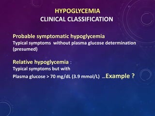 HYPOGLYCEMIA
CLINICAL CLASSIFICATION
Probable symptomatic hypoglycemia
Typical symptoms without plasma glucose determination
(presumed)
Relative hypoglycemia :
Typical symptoms but with
Plasma glucose > 70 mg/dL (3.9 mmol/L) …Example ?
 