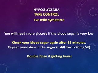 HYPOGLYCEMIA
TAKE CONTROL
+ve mild symptoms
You will need more glucose if the blood sugar is very low
Check your blood sugar again after 15 minutes.
Repeat same dose if the sugar is still low (<70mg/dl)
Double Dose if getting lower
 