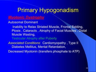 Primary Hypogonadism
Myotonic Dystrophy
Autosomal Dominant
   Inability to Relax Striated Muscle, Frontal Balding,
  Ptosis , Cataracts , Atrophy of Facial Muscles , Distal
  Muscle Wasting,
  Testicular Atrophy after Puberty
Associated Conditions: Cardiomyopathy , Type II
  Diabetes Mellitus, Mental Retardation,
Decreased Myotonin (transfers phosphate to ATP)




                                                        10
 