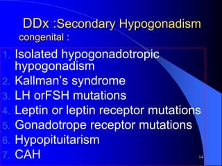 DDx :Secondary Hypogonadism
     congenital :
1.   Isolated hypogonadotropic
     hypogonadism
2.   Kallman’s syndrome
3.   LH orFSH mutations
4.   Leptin or leptin receptor mutations
5.   Gonadotrope receptor mutations
6.   Hypopituitarism
7.   CAH                               14
 