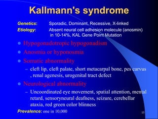 Kallmann's syndrome
Genetics:      Sporadic, Dominant, Recessive, X-linked
Etiology:      Absent neural cell adhesion molecule (anosmin)
               in 10-14%, KAL Gene Point Mutation
 Hypogonadotropic hypogonadism
 Anosmia or hyponosmia
 Somatic abnormality
    – cleft lip, cleft palate, short metacarpal bone, pes carvus
      , renal agenesis, urogenital tract defect
   Neurological abnormality
    – Uncoordinated eye movement, spatial attention, mental
      retard, sensoryneural deafness, seizure, cerebellar
      ataxia, red green color blinness
Prevalence: one in 10,000                                    15
 